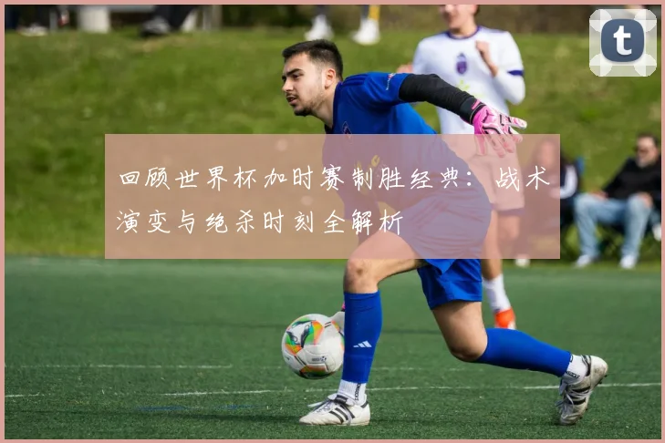 回顾世界杯加时赛制胜经典：战术演变与绝杀时刻全解析
