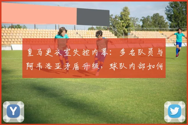 皇马更衣室失控内幕：多名队员与阿韦洛亚矛盾升级，球队内部如何解决？