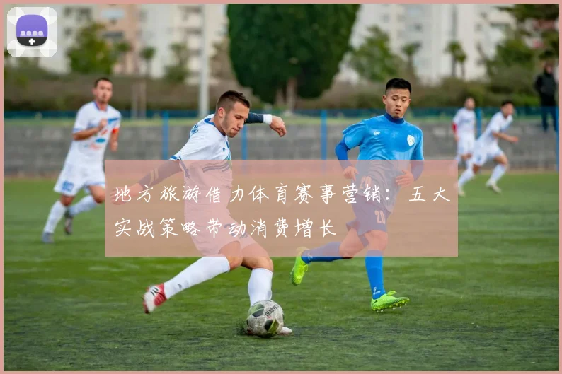 地方旅游借力体育赛事营销：五大实战策略带动消费增长