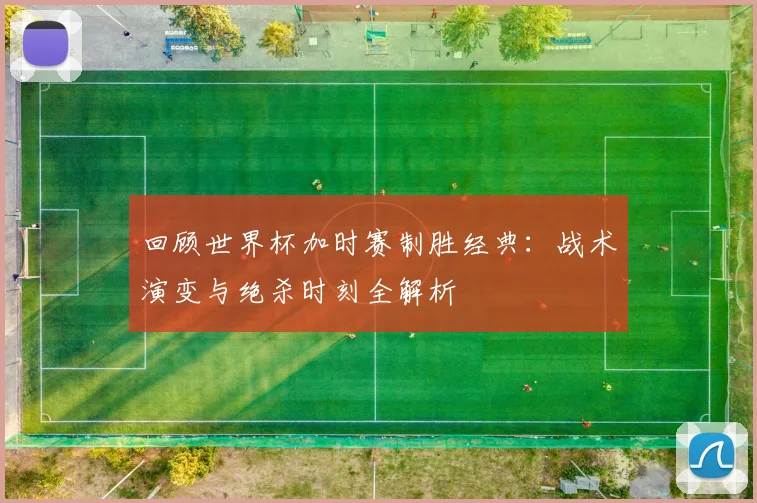 回顾世界杯加时赛制胜经典：战术演变与绝杀时刻全解析
