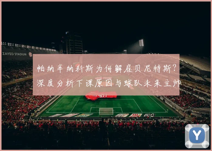 帕纳辛纳科斯为何解雇贝尼特斯?深度分析下课原因与球队未来主帅人选