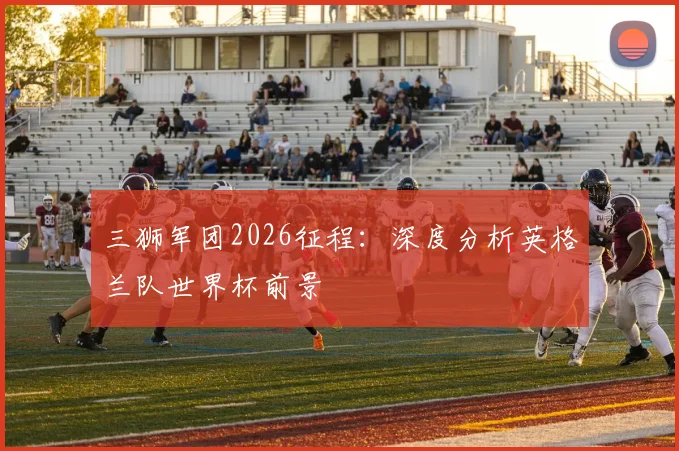三狮军团2026征程:深度分析英格兰队世界杯前景