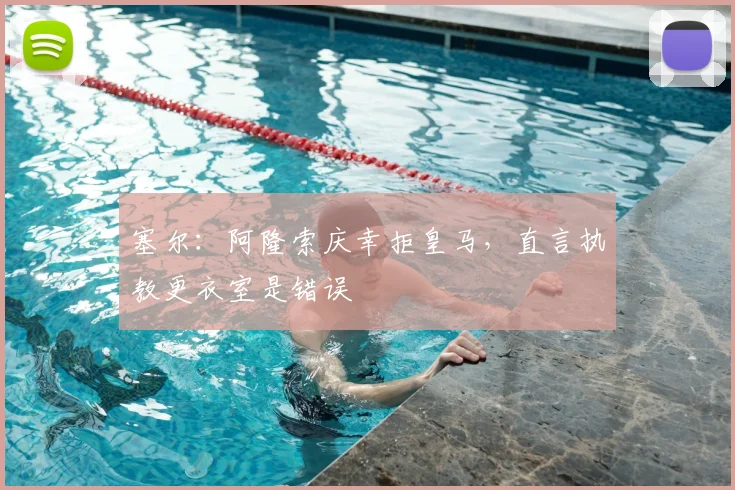 塞尔：阿隆索庆幸拒皇马，直言执教更衣室是错误
