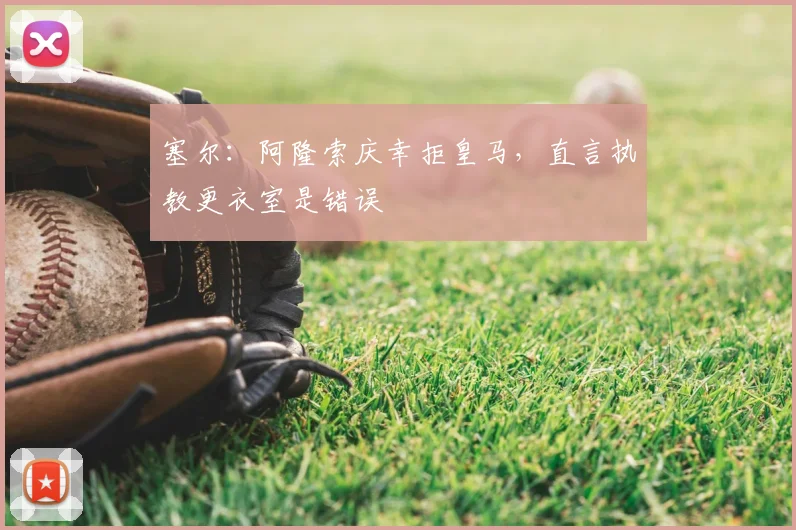 塞尔：阿隆索庆幸拒皇马，直言执教更衣室是错误