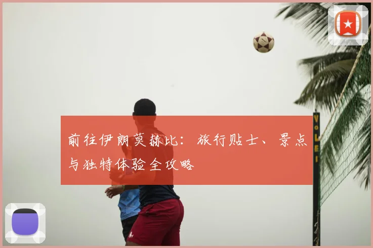 前往伊朗莫赫比：旅行贴士、景点与独特体验全攻略