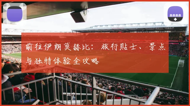 前往伊朗莫赫比：旅行贴士、景点与独特体验全攻略