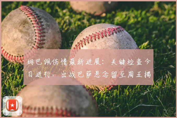 姆巴佩伤情最新进展：关键检查今日进行，出战巴萨悬念留至周五揭晓