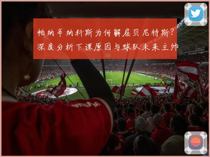 帕纳辛纳科斯为何解雇贝尼特斯?深度分析下课原因与球队未来主帅人选