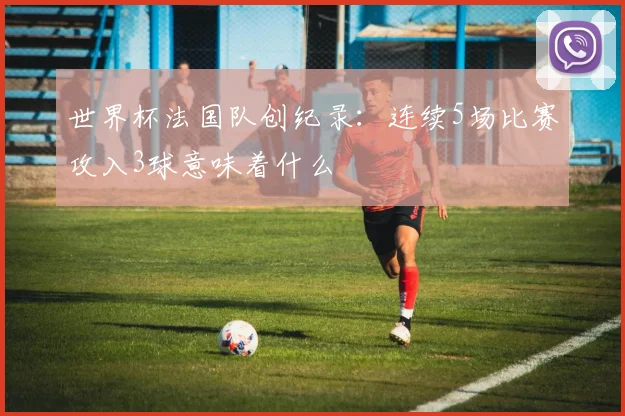 世界杯法国队创纪录:连续5场比赛攻入3球意味着什么