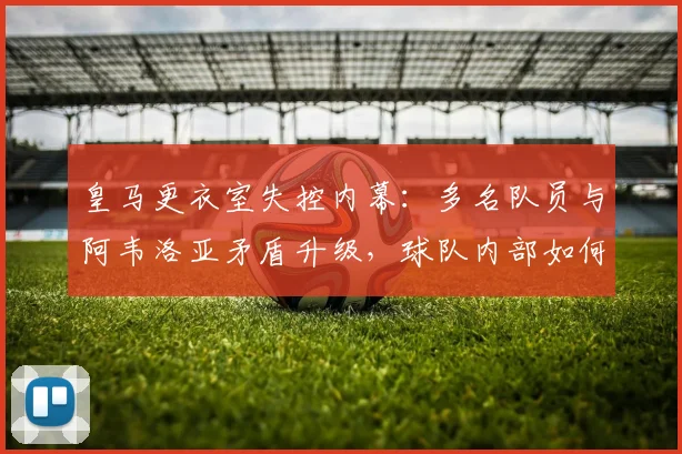 皇马更衣室失控内幕：多名队员与阿韦洛亚矛盾升级，球队内部如何解决？